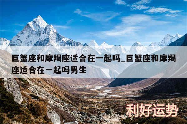 巨蟹座和摩羯座适合在一起吗_巨蟹座和摩羯座适合在一起吗男生