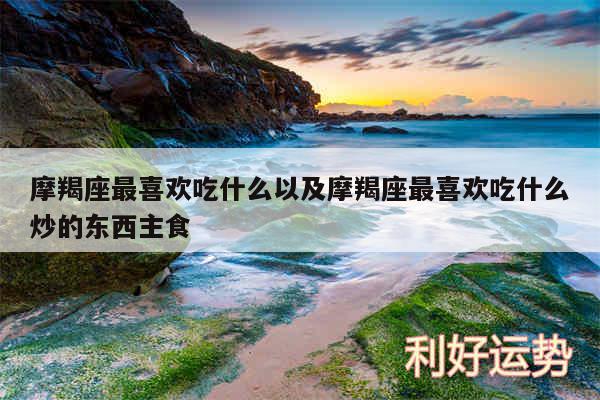 摩羯座最喜欢吃什么以及摩羯座最喜欢吃什么炒的东西主食