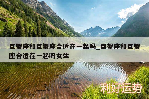巨蟹座和巨蟹座合适在一起吗_巨蟹座和巨蟹座合适在一起吗女生