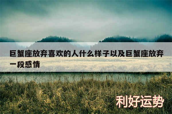巨蟹座放弃喜欢的人什么样子以及巨蟹座放弃一段感情