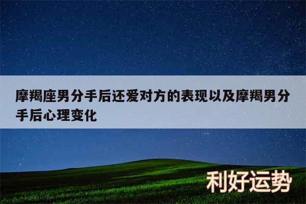 摩羯座男分手后还爱对方的表现以及摩羯男分手后心理变化