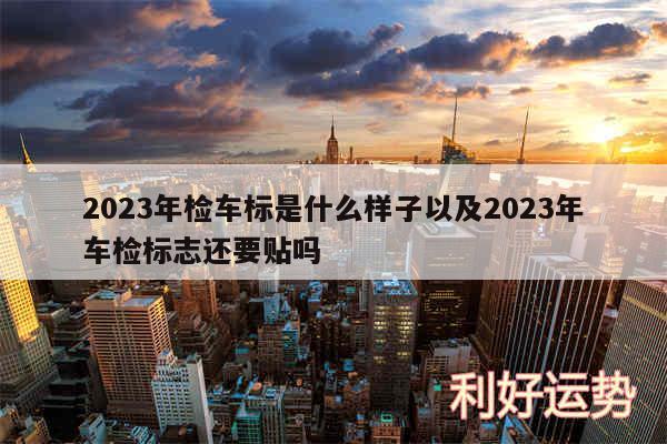 2024年检车标是什么样子以及2024年车检标志还要贴吗