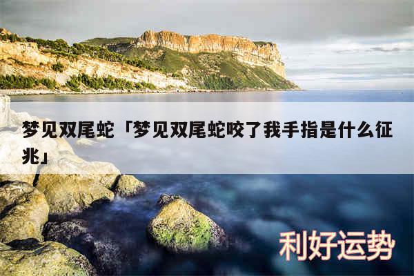 梦见双尾蛇及梦见双尾蛇咬了我手指是什么征兆