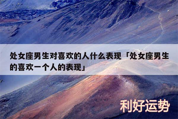 处女座男生对喜欢的人什么表现及处女座男生的喜欢一个人的表现