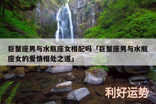 巨蟹座男与水瓶座女相配吗及巨蟹座男与水瓶座女的爱情相处之道