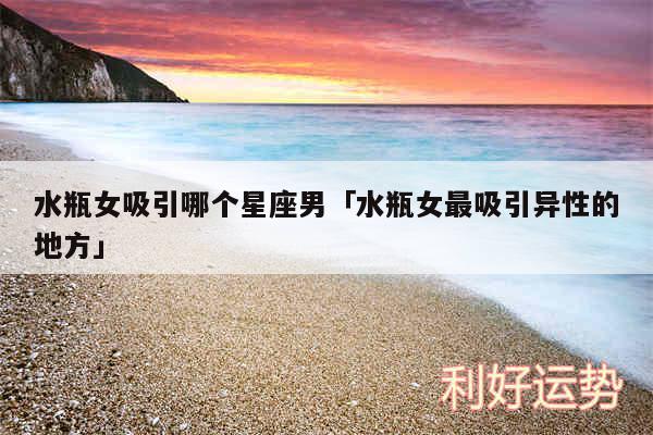 水瓶女吸引哪个星座男及水瓶女最吸引异性的地方