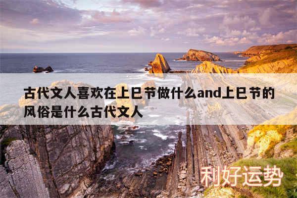 古代文人喜欢在上巳节做什么and上巳节的风俗是什么古代文人