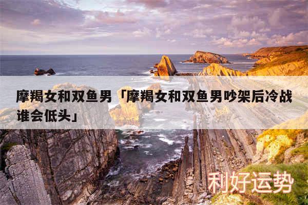 摩羯女和双鱼男及摩羯女和双鱼男吵架后冷战谁会低头