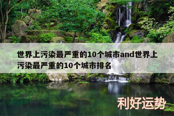 世界上污染最严重的10个城市and世界上污染最严重的10个城市排名