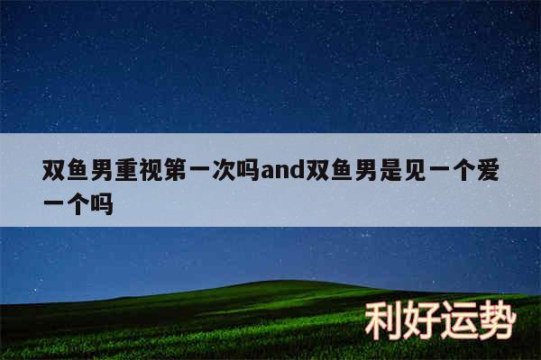 双鱼男重视第一次吗and双鱼男是见一个爱一个吗