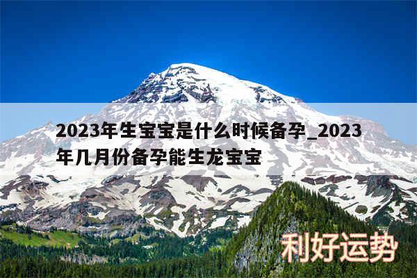 2024年生宝宝是什么时候备孕_2024年几月份备孕能生龙宝宝