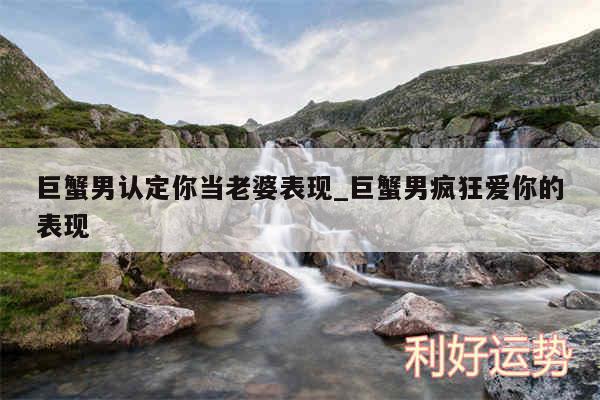 巨蟹男认定你当老婆表现_巨蟹男疯狂爱你的表现