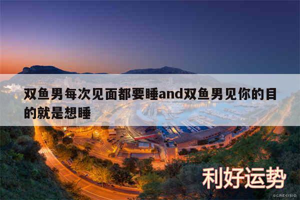 双鱼男每次见面都要睡and双鱼男见你的目的就是想睡