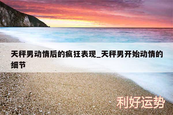 天秤男动情后的疯狂表现_天秤男开始动情的细节