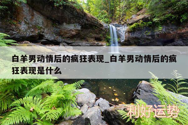 白羊男动情后的疯狂表现_白羊男动情后的疯狂表现是什么