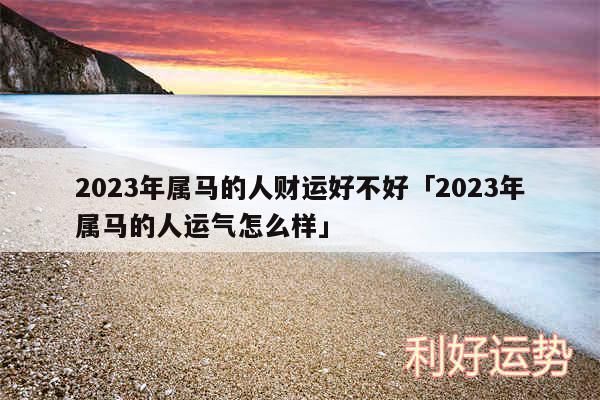 2024年属马的人财运好不好及2024年属马的人运气怎么样