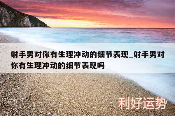 射手男对你有生理冲动的细节表现_射手男对你有生理冲动的细节表现吗