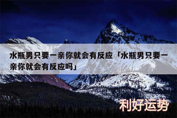 水瓶男只要一亲你就会有反应及水瓶男只要一亲你就会有反应吗