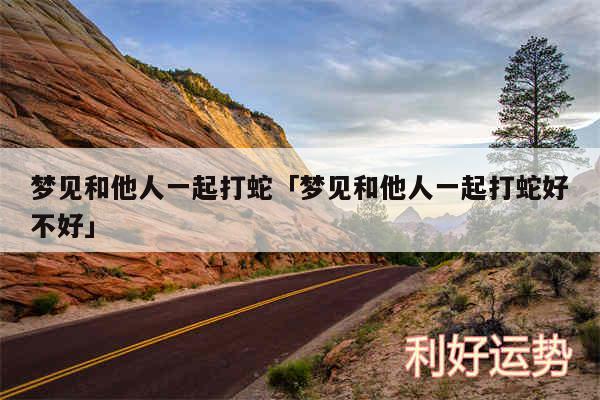 梦见和他人一起打蛇及梦见和他人一起打蛇好不好