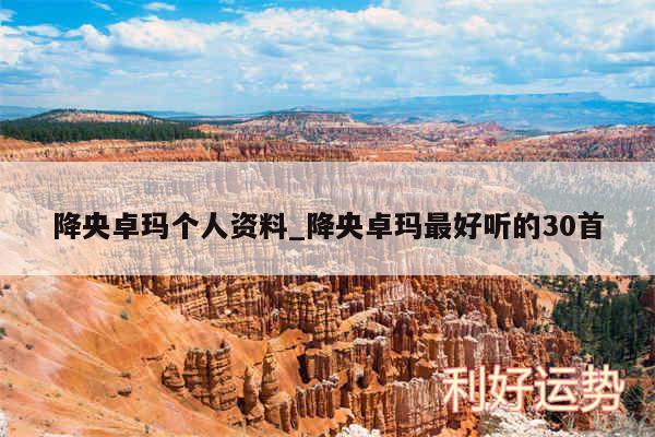 降央卓玛个人资料_降央卓玛最好听的30首