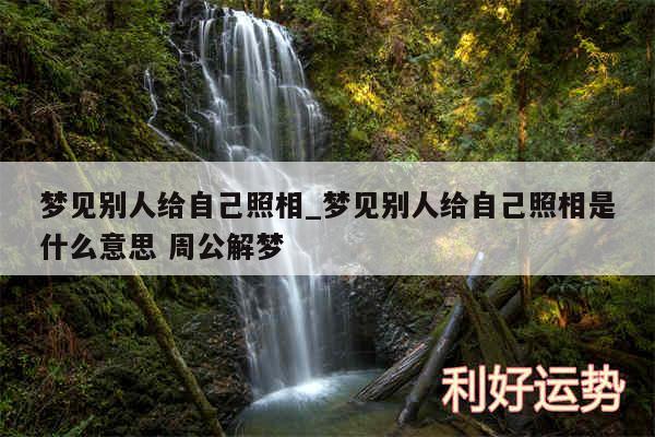 梦见别人给自己照相_梦见别人给自己照相是什么意思 周公解梦