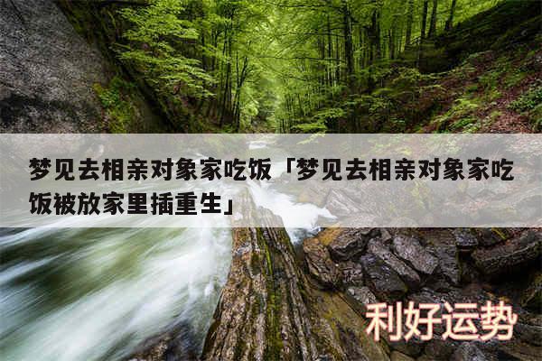 梦见去相亲对象家吃饭及梦见去相亲对象家吃饭被放家里插重生