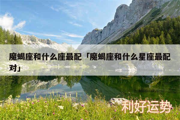 魔蝎座和什么座最配及魔蝎座和什么星座最配对