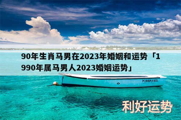 90年生肖马男在2024年婚姻和运势及1990年属马男人2024婚姻运势