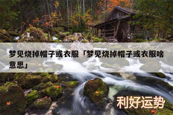 梦见烧掉帽子或衣服及梦见烧掉帽子或衣服啥意思