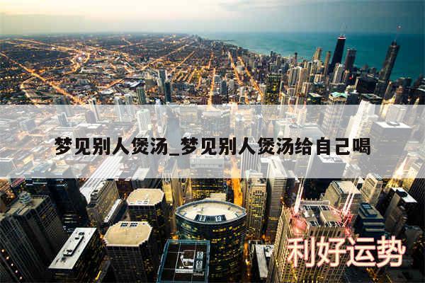 梦见别人煲汤_梦见别人煲汤给自己喝