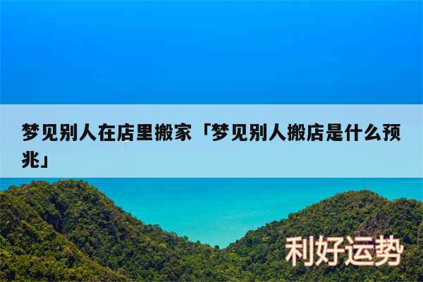 梦见别人在店里搬家及梦见别人搬店是什么预兆