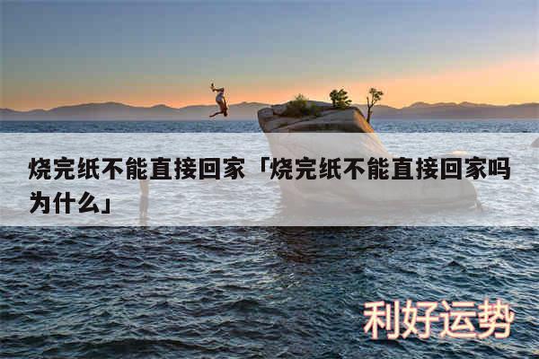 烧完纸不能直接回家及烧完纸不能直接回家吗为什么