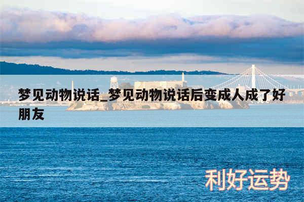 梦见动物说话_梦见动物说话后变成人成了好朋友