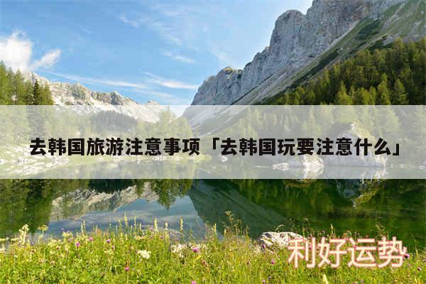 去韩国旅游注意事项及去韩国玩要注意什么