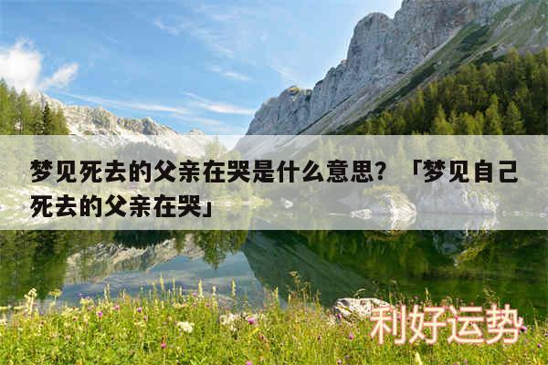 梦见死去的父亲在哭是什么意思？及梦见自己死去的父亲在哭