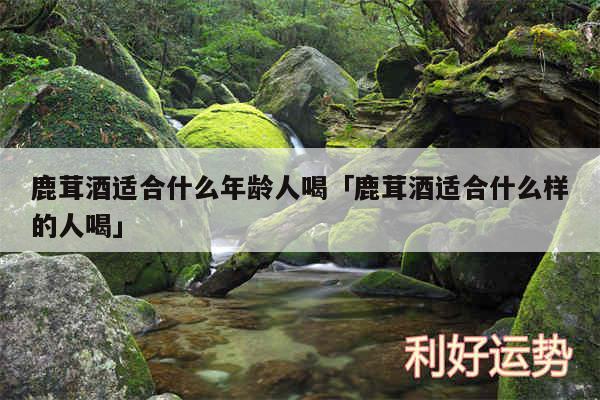 鹿茸酒适合什么年龄人喝及鹿茸酒适合什么样的人喝