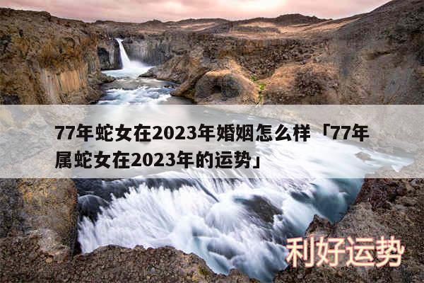 77年蛇女在2024年婚姻怎么样及77年属蛇女在2024年的运势