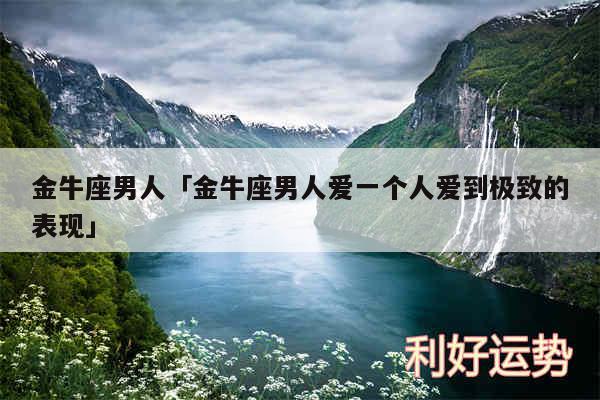金牛座男人及金牛座男人爱一个人爱到极致的表现