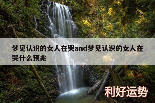 梦见认识的女人在哭and梦见认识的女人在哭什么预兆