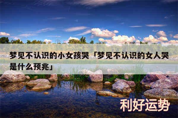 梦见不认识的小女孩哭及梦见不认识的女人哭是什么预兆