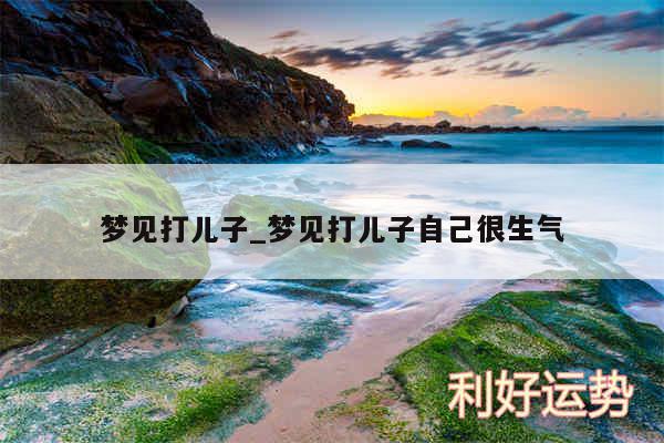 梦见打儿子_梦见打儿子自己很生气
