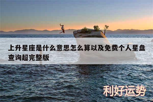 上升星座是什么意思怎么算以及免费个人星盘查询超完整版
