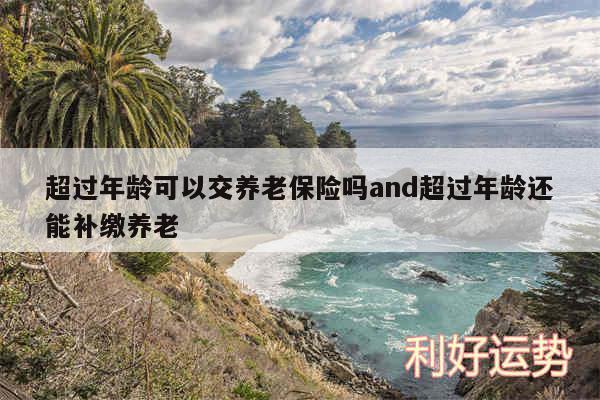 超过年龄可以交养老保险吗and超过年龄还能补缴养老