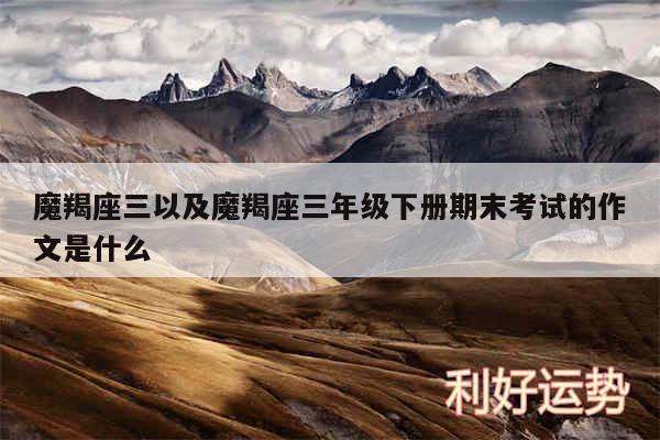 魔羯座三以及魔羯座三年级下册期末考试的作文是什么