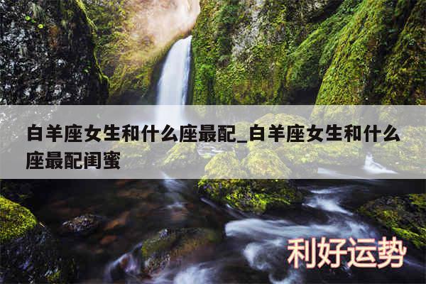 白羊座女生和什么座最配_白羊座女生和什么座最配闺蜜