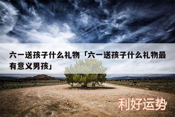 六一送孩子什么礼物及六一送孩子什么礼物最有意义男孩