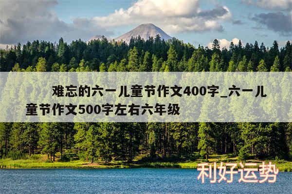 　　难忘的六一儿童节作文400字_六一儿童节作文500字左右六年级