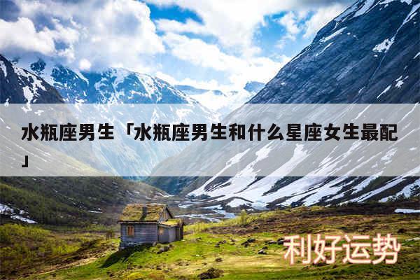水瓶座男生及水瓶座男生和什么星座女生最配