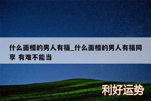 什么面相的男人有福_什么面相的男人有福同享 有难不能当