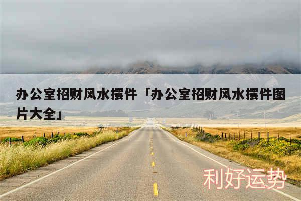 办公室招财风水摆件及办公室招财风水摆件图片大全